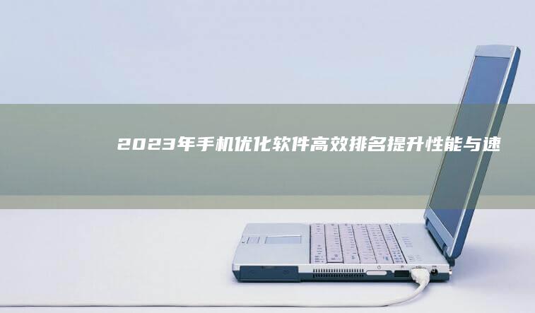 2023年手机优化软件高效排名：提升性能与速度的必备工具